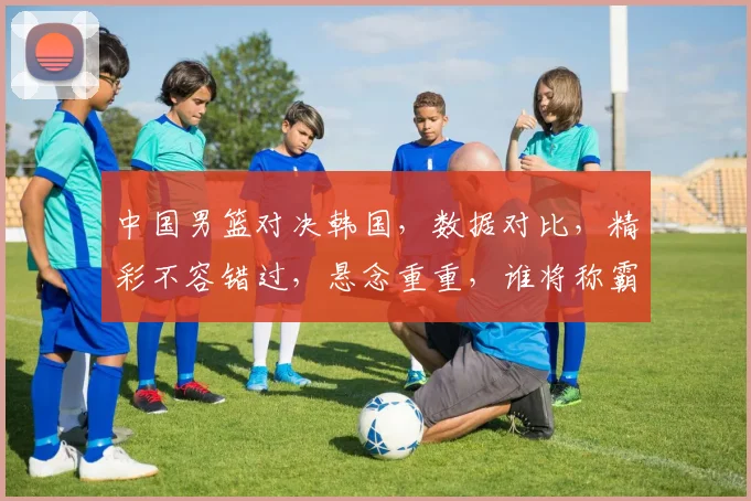 中国男篮对决韩国，数据对比，精彩不容错过，悬念重重，谁将称霸亚洲