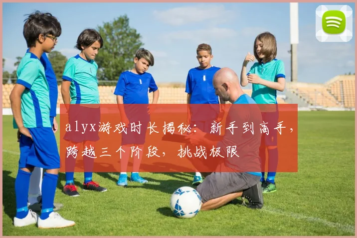 alyx游戏时长揭秘：新手到高手，跨越三个阶段，挑战极限